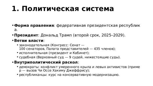 1. Политическая система   Форма правления : федеративная президентская республика. Президент : Дональд Трамп (второй срок, 2025–2029). Ветви власти : законодательная (Конгресс: Сенат — 100 сенаторов, Палата представителей — 435 членов); исполнительная (президент и Кабинет); судебная (Верховный суд — 9 судей, нижестоящие суды). законодательная (Конгресс: Сенат — 100 сенаторов, Палата представителей — 435 членов); исполнительная (президент и Кабинет); судебная (Верховный суд — 9 судей, нижестоящие суды). Внутриполитический раскол : демократы: конфликт умеренного крыла и левых активистов (пример — вызов Чи Оссе Хакиму Джеффрису); республиканцы: курс на консервативную модернизацию. демократы: конфликт умеренного крыла и левых активистов (пример — вызов Чи Оссе Хакиму Джеффрису); республиканцы: курс на консервативную модернизацию. 