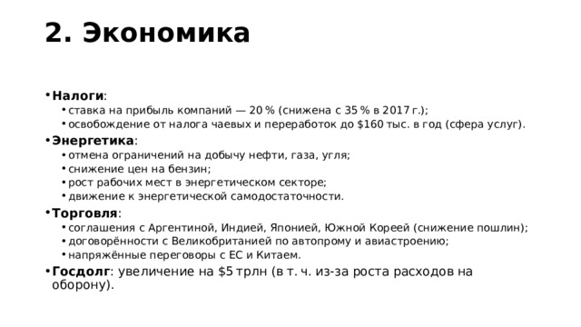 2. Экономика   Налоги : ставка на прибыль компаний — 20 % (снижена с 35 % в 2017 г.); освобождение от налога чаевых и переработок до $160 тыс. в год (сфера услуг). ставка на прибыль компаний — 20 % (снижена с 35 % в 2017 г.); освобождение от налога чаевых и переработок до $160 тыс. в год (сфера услуг). Энергетика : отмена ограничений на добычу нефти, газа, угля; снижение цен на бензин; рост рабочих мест в энергетическом секторе; движение к энергетической самодостаточности. отмена ограничений на добычу нефти, газа, угля; снижение цен на бензин; рост рабочих мест в энергетическом секторе; движение к энергетической самодостаточности. Торговля : соглашения с Аргентиной, Индией, Японией, Южной Кореей (снижение пошлин); договорённости с Великобританией по автопрому и авиастроению; напряжённые переговоры с ЕС и Китаем. соглашения с Аргентиной, Индией, Японией, Южной Кореей (снижение пошлин); договорённости с Великобританией по автопрому и авиастроению; напряжённые переговоры с ЕС и Китаем. Госдолг : увеличение на $5 трлн (в т. ч. из‑за роста расходов на оборону). 