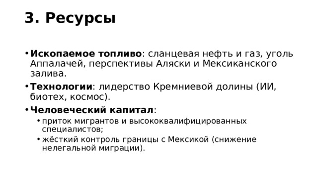 3. Ресурсы   Ископаемое топливо : сланцевая нефть и газ, уголь Аппалачей, перспективы Аляски и Мексиканского залива. Технологии : лидерство Кремниевой долины (ИИ, биотех, космос). Человеческий капитал : приток мигрантов и высококвалифицированных специалистов; жёсткий контроль границы с Мексикой (снижение нелегальной миграции). приток мигрантов и высококвалифицированных специалистов; жёсткий контроль границы с Мексикой (снижение нелегальной миграции). 