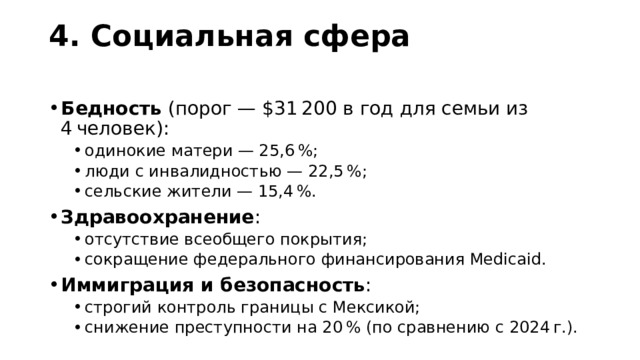 4. Социальная сфера   Бедность  (порог — $31 200 в год для семьи из 4 человек): одинокие матери — 25,6 %; люди с инвалидностью — 22,5 %; сельские жители — 15,4 %. одинокие матери — 25,6 %; люди с инвалидностью — 22,5 %; сельские жители — 15,4 %. Здравоохранение : отсутствие всеобщего покрытия; сокращение федерального финансирования Medicaid. отсутствие всеобщего покрытия; сокращение федерального финансирования Medicaid. Иммиграция и безопасность : строгий контроль границы с Мексикой; снижение преступности на 20 % (по сравнению с 2024 г.). строгий контроль границы с Мексикой; снижение преступности на 20 % (по сравнению с 2024 г.). 