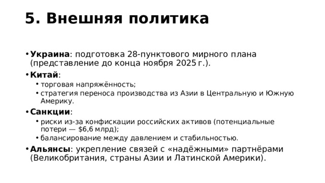 5. Внешняя политика   Украина : подготовка 28‑пунктового мирного плана (представление до конца ноября 2025 г.). Китай : торговая напряжённость; стратегия переноса производства из Азии в Центральную и Южную Америку. торговая напряжённость; стратегия переноса производства из Азии в Центральную и Южную Америку. Санкции : риски из‑за конфискации российских активов (потенциальные потери — $6,6 млрд); балансирование между давлением и стабильностью. риски из‑за конфискации российских активов (потенциальные потери — $6,6 млрд); балансирование между давлением и стабильностью. Альянсы : укрепление связей с «надёжными» партнёрами (Великобритания, страны Азии и Латинской Америки). 