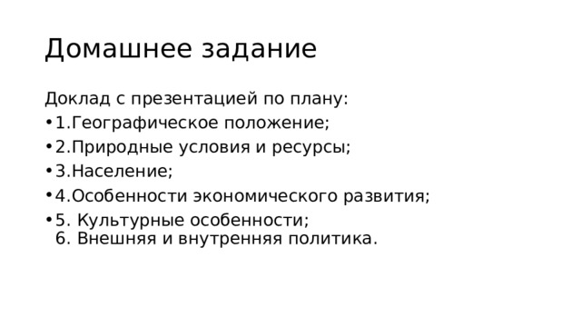 Домашнее задание Доклад с презентацией по плану: 1.Географическое положение; 2.Природные условия и ресурсы; 3.Население; 4.Особенности экономического развития; 5. Культурные особенности;  6. Внешняя и внутренняя политика. 
