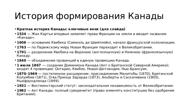 История формирования Канады Краткая история Канады: ключевые вехи (для слайда) 1534  — Жак Картье впервые заявляет права Франции на земли и вводит название «Канада». 1608  — основание Квебека (Самюэль де Шамплейн), начало французской колонизации. 1763  — по Парижскому миру Новая Франция переходит к Великобритании. 1791  — разделение Квебека на Верхнюю (англоязычную) и Нижнюю (франкоязычную) Канаду. 1840  — объединение провинций в единую провинцию Канада. 1 июля 1867  — создание Доминиона Канада (Акт о Британской Северной Америке); входят 4 провинции: Онтарио, Квебек, Новая Шотландия, Нью‑Брансуик. 1870–1949  — постепенное расширение: присоединение Манитобы (1870), Британской Колумбии (1871), О‑ва Принца Эдуарда (1873), Альберты и Саскачевана (1905), Ньюфаундленда (1949). 1931  — Вестминстерский статут: законодательная независимость от Великобритании. 1982  — Акт Канады: полный суверенитет (право изменять конституцию без одобрения Британии). 