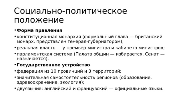 Социально-политическое положение Форма правления конституционная монархия (формальный глава — британский монарх, представлен генерал‑губернатором); реальная власть — у премьер‑министра и кабинета министров; парламентская система (Палата общин — избирается, Сенат — назначается). Государственное устройство федерация из 10 провинций и 3 территорий; значительная самостоятельность регионов (образование, здравоохранение, экология); двуязычие: английский и французский — официальные языки. 