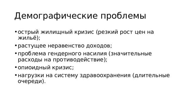 Демографические проблемы острый жилищный кризис (резкий рост цен на жильё); растущее неравенство доходов; проблема гендерного насилия (значительные расходы на противодействие); опиоидный кризис; нагрузки на систему здравоохранения (длительные очереди). 