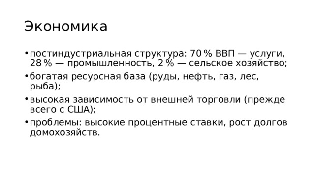 Экономика постиндустриальная структура: 70 % ВВП — услуги, 28 % — промышленность, 2 % — сельское хозяйство; богатая ресурсная база (руды, нефть, газ, лес, рыба); высокая зависимость от внешней торговли (прежде всего с США); проблемы: высокие процентные ставки, рост долгов домохозяйств. 