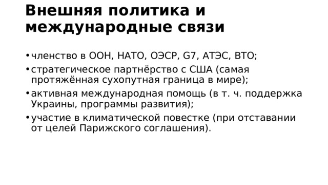 Внешняя политика и международные связи   членство в ООН, НАТО, ОЭСР, G7, АТЭС, ВТО; стратегическое партнёрство с США (самая протяжённая сухопутная граница в мире); активная международная помощь (в т. ч. поддержка Украины, программы развития); участие в климатической повестке (при отставании от целей Парижского соглашения). 