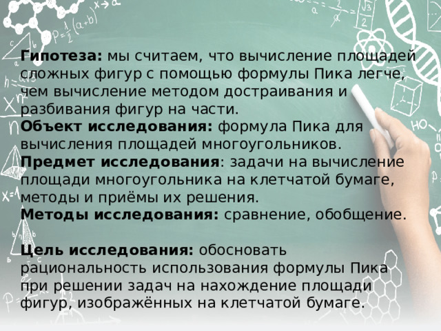 Гипотеза: мы считаем, что вычисление площадей сложных фигур с помощью формулы Пика легче, чем вычисление методом достраивания и разбивания фигур на части. Объект исследования: формула Пика для вычисления площадей многоугольников. Предмет исследования : задачи на вычисление площади многоугольника на клетчатой бумаге, методы и приёмы их решения. Методы исследования: сравнение, обобщение. Цель исследования: обосновать рациональность использования формулы Пика при решении задач на нахождение площади фигур, изображённых на клетчатой бумаге. 