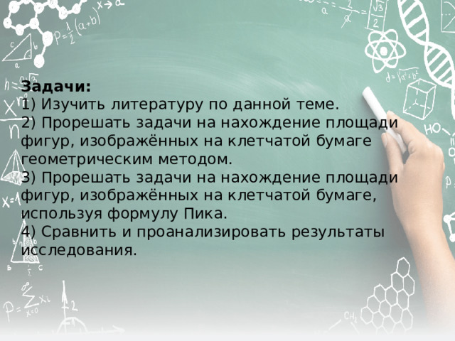 Задачи:  1) Изучить литературу по данной теме. 2) Прорешать задачи на нахождение площади фигур, изображённых на клетчатой бумаге геометрическим методом. 3) Прорешать задачи на нахождение площади фигур, изображённых на клетчатой бумаге, используя формулу Пика. 4) Сравнить и проанализировать результаты исследования. 