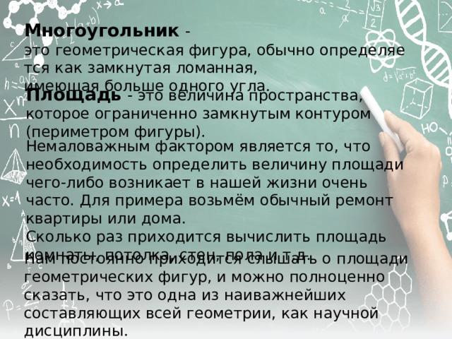 Многоугольник  - это геометрическая фигура, обычно определяется как замкнутая ломанная, имеющая больше одного угла. Площадь  - это величина пространства, которое ограниченно замкнутым контуром (периметром фигуры). Немаловажным фактором является то, что необходимость определить величину площади чего-либо возникает в нашей жизни очень часто. Для примера возьмём обычный ремонт квартиры или дома. Сколько раз приходится вычислить площадь комнаты, потолка, стен, пола и т.д. Нам постоянно приходится слышать о площади геометрических фигур, и можно полноценно сказать, что это одна из наиважнейших составляющих всей геометрии, как научной дисциплины. 