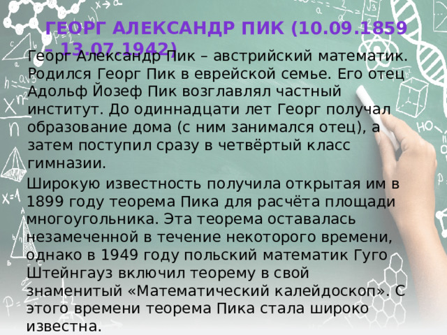 Георг Александр Пик (10.09.1859 – 13.07.1942) Георг Александр Пик – австрийский математик. Родился Георг Пик в еврейской семье. Его отец Адольф Йозеф Пик возглавлял частный институт. До одиннадцати лет Георг получал образование дома (с ним занимался отец), а затем поступил сразу в четвёртый класс гимназии. Широкую известность получила открытая им в 1899 году теорема Пика для расчёта площади многоугольника. Эта теорема оставалась незамеченной в течение некоторого времени, однако в 1949 году польский математик Гуго Штейнгауз включил теорему в свой знаменитый «Математический калейдоскоп». С этого времени теорема Пика стала широко известна. 