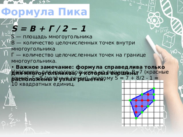 Формула Пика S   = В + Г / 2 − 1 S — площадь многоугольника В — количество целочисленных точек внутри многоугольника Г — количество целочисленных точек на границе многоугольника.  • Важное замечание: формула справедлива только для многоугольников, у которых вершины расположены в узлах решетки. Например, для многоугольника на рисунке, В=7 (красные точки), Г=8 (зелёные точки), поэтому S = 7 + 8/2 - 1 = 10 квадратных единиц. 