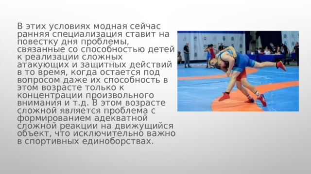  В этих условиях модная сейчас ранняя специализация ставит на повестку дня проблемы, связанные со способностью детей к реализации сложных атакующих и защитных действий в то время, когда остается под вопросом даже их способность в этом возрасте только к концентрации произвольного внимания и т.д. В этом возрасте сложной является проблема с формированием адекватной сложной реакции на движущийся объект, что исключительно важно в спортивных единоборствах. 