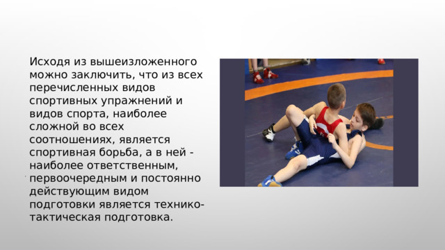  Исходя из вышеизложенного можно заключить, что из всех перечисленных видов спортивных упражнений и видов спорта, наиболее сложной во всех соотношениях, является спортивная борьба, а в ней - наиболее ответственным, первоочередным и постоянно действующим видом подготовки является технико-тактическая подготовка. . 