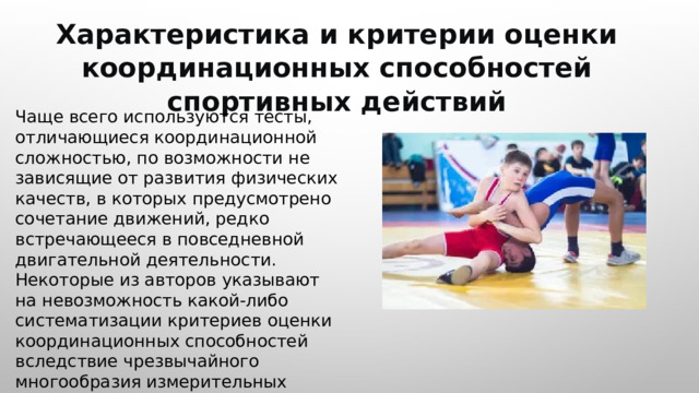  Характеристика и критерии оценки координационных способностей спортивных действий Чаще всего используются тесты, отличающиеся координационной сложностью, по возможности не зависящие от развития физических качеств, в которых предусмотрено сочетание движений, редко встречающееся в повседневной двигательной деятельности. Некоторые из авторов указывают на невозможность какой-либо систематизации критериев оценки координационных способностей вследствие чрезвычайного многообразия измерительных методик. 