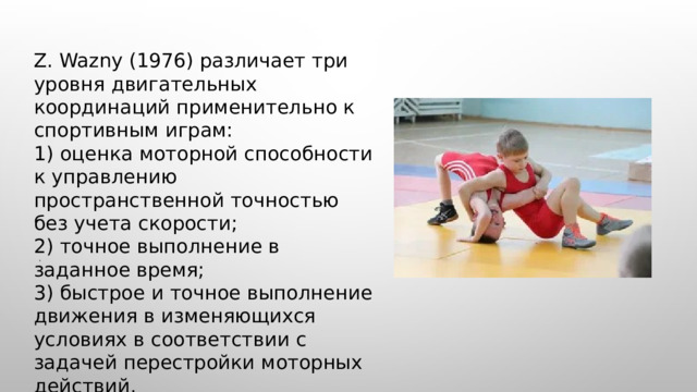  Z. Wazny (1976) различает три уровня двигательных координаций применительно к спортивным играм: 1) оценка моторной способности к управлению пространственной точностью без учета скорости; 2) точное выполнение в заданное время; 3) быстрое и точное выполнение движения в изменяющихся условиях в соответствии с задачей перестройки моторных действий. . 