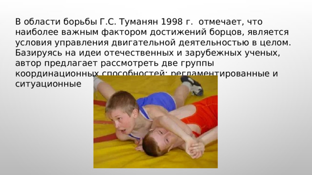  В области борьбы Г.С. Туманян 1998 г. отмечает, что наиболее важным фактором достижений борцов, является условия управления двигательной деятельностью в целом. Базируясь на идеи отечественных и зарубежных ученых, автор предлагает рассмотреть две группы координационных способностей: регламентированные и ситуационные 