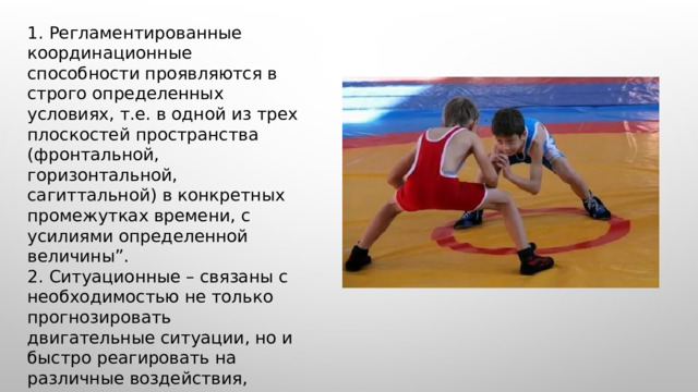  1. Регламентированные координационные способности проявляются в строго определенных условиях, т.е. в одной из трех плоскостей пространства (фронтальной, горизонтальной, сагиттальной) в конкретных промежутках времени, с усилиями определенной величины”. 2. Ситуационные – связаны с необходимостью не только прогнозировать двигательные ситуации, но и быстро реагировать на различные воздействия, принимать решения и перестраивать собственную двигательную деятельность”. 