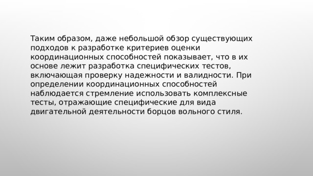  Таким образом, даже небольшой обзор существующих подходов к разработке критериев оценки координационных способностей показывает, что в их основе лежит разработка специфических тестов, включающая проверку надежности и валидности. При определении координационных способностей наблюдается стремление использовать комплексные тесты, отражающие специфические для вида двигательной деятельности борцов вольного стиля. 