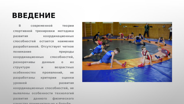 ВВЕДЕНИЕ В современной теории спортивной тренировки методика развития координационных способностей остается наименее разработанной. Отсутствует четкое понимание природы координационных способностей, разноречивы данные о их структуре и возрастных особенностях проявлений, не разработаны критерии оценки уровней развития координационных способностей, не выявлены особенности технологий развития данного физического качества применительно к борьбе. 