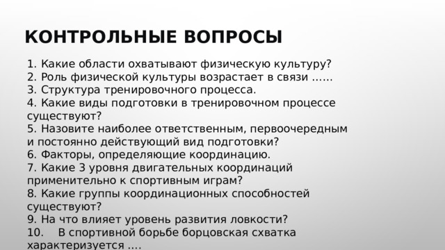  КОНТРОЛЬНЫЕ ВОПРОСЫ 1.  Какие области охватывают физическую культуру? 2.  Роль физической культуры возрастает в связи …… 3.  Структура тренировочного процесса. 4.  Какие виды подготовки в тренировочном процессе существуют? 5.  Назовите наиболее ответственным, первоочередным и постоянно действующий вид подготовки? 6.  Факторы, определяющие координацию. 7.  Какие 3 уровня двигательных координаций применительно к спортивным играм? 8.  Какие группы координационных способностей существуют? 9.  На что влияет уровень развития ловкости? 10.  В спортивной борьбе борцовская схватка характеризуется …. 