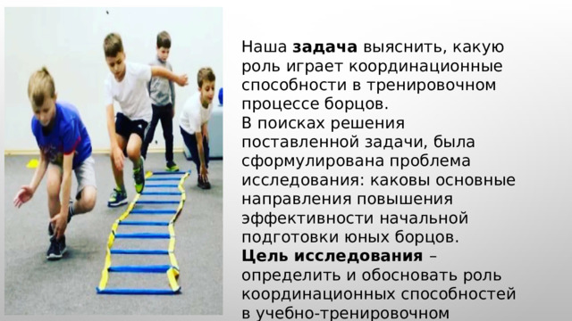  Наша задача выяснить, какую роль играет координационные способности в тренировочном процессе борцов. В поисках решения поставленной задачи, была сформулирована проблема исследования: каковы основные направления повышения эффективности начальной подготовки юных борцов. Цель исследования – определить и обосновать роль координационных способностей в учебно-тренировочном процессе борцов. 