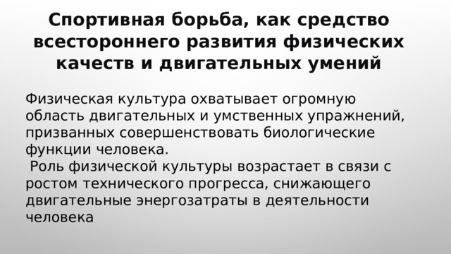  Спортивная борьба, как средство всестороннего развития физических качеств и двигательных умений Физическая культура охватывает огромную область двигательных и умственных упражнений, призванных совершенствовать биологические функции человека.  Роль физической культуры возрастает в связи с ростом технического прогресса, снижающего двигательные энергозатраты в деятельности человека 