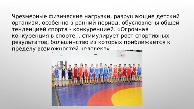  Чрезмерные физические нагрузки, разрушающие детский организм, особенно в ранний период, обусловлены общей тенденцией спорта - конкуренцией. «Огромная конкуренция в спорте... стимулирует рост спортивных результатов, большинство из которых приближается к пределу возможностей человека». 