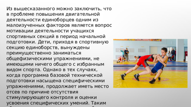  Из вышесказанного можно заключить, что в проблеме повышения двигательной деятельности единоборцев одним из малоизученных факторов является вопрос мотивации деятельности учащихся спортивных секций в период начальной подготовки. Дети, приходя в спортивную секцию единоборств, вынуждены преимущественно заниматься общефизическими упражнениями, не имеющими ничего общего с избранным видом спорта. Однако в тех случаях, когда программа базовой технической подготовки насыщена специфическими упражнениями, продолжает иметь место отсев по причине отсутствия стимулирующего контроля и оценки усвоения специфических умений. Таким образом, возникает серьезная проблема организации мотивирующего контроля и оценки усвоения умений на начальном этапе спортивной подготовки в единоборствах. 