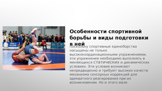  Особенности спортивной борьбы и виды подготовки в ней Поскольку спортивные единоборства насыщены не только высококоординационными упражнениями, эти упражнения необходимо выполнять в меняющихся статических и динамических условиях. Эти условия возникают непредвиденно и требуют высоких качеств механизма сенсорных коррекций для адекватного реагирования при их возникновении. Но и этого мало 