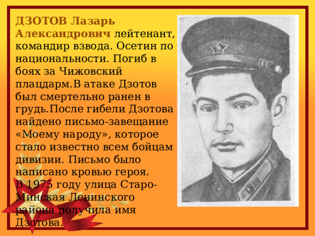ДЗОТОВ Лазарь Александрович лейтенант, командир взвода. Осетин по национальности. Погиб в боях за Чижовский плацдарм.В атаке Дзотов был смертельно ранен в грудь.После гибели Дзотова найдено письмо-завещание «Моему народу», которое стало известно всем бойцам дивизии. Письмо было написано кровью героя. В 1975 году улица Старо-Минская Ленинского района получила имя Дзотова. 