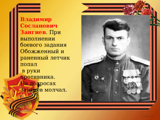 Владимир Сосланович Зангиев . При выполнении боевого задания Обожженный и раненный летчик попал  в руки противника. На допросах Зангиев молчал. 