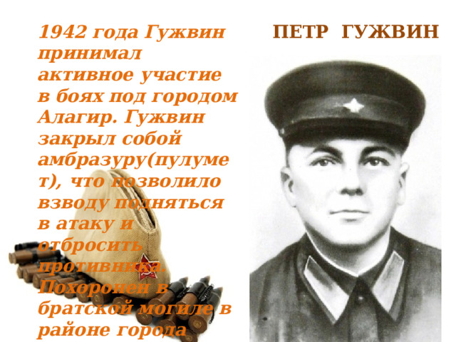 ПЕТР ГУЖВИН 1942 года Гужвин принимал активное участие в боях под городом Алагир. Гужвин закрыл собой амбразуру(пулумет), что позволило взводу подняться в атаку и отбросить противника. Похоронен в братской могиле в районе города Алагир . 