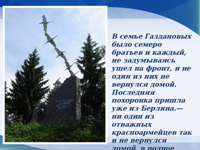 В семье Газдановых было семеро братьев и каждый, не задумываясь ушел на фронт, и не один из них не вернулся домой. Последняя похоронка пришла уже из Берлина.— ни один из отважных красноармейцев так и не вернулся домой, в родное осетинское село Дзуарикау.  