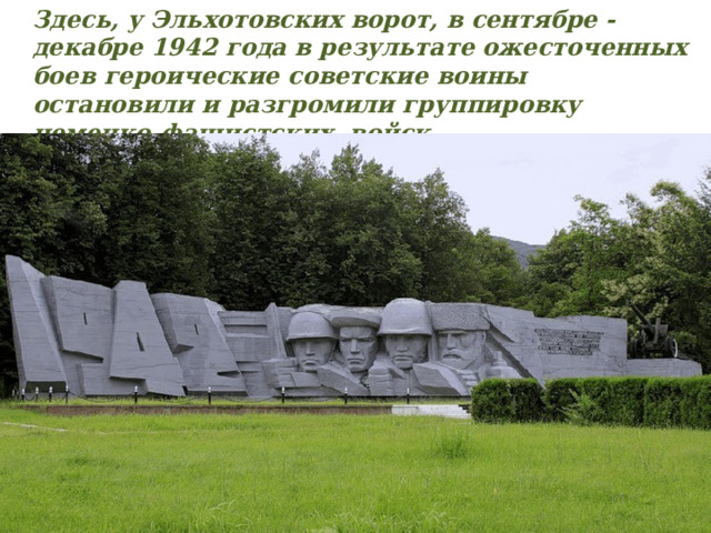 Здесь, у Эльхотовских ворот, в сентябре - декабре 1942 года в результате ожесточенных боев героические советские воины остановили и разгромили группировку немецко-фашистских войск 