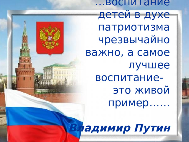   … воспитание детей в духе патриотизма чрезвычайно важно, а самое лучшее  воспитание -  это живой пример……  Владимир Путин 