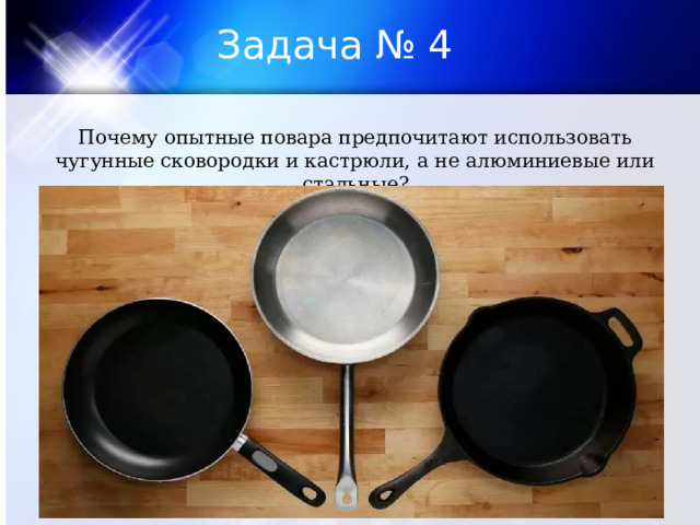 Задача № 4 Почему опытные повара предпочитают использовать чугунные сковородки и кастрюли, а не алюминиевые или стальные? 