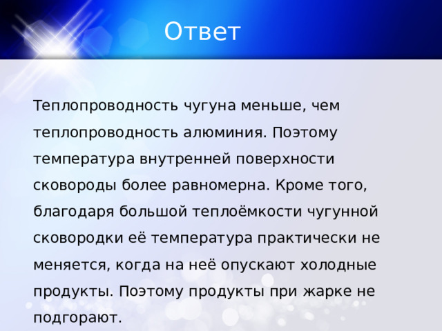 Ответ Теплопроводность чугуна меньше, чем теплопроводность алюминия. Поэтому температура внутренней поверхности сковороды более равномерна. Кроме того, благодаря большой теплоёмкости чугунной сковородки её температура практически не меняется, когда на неё опускают холодные продукты. Поэтому продукты при жарке не подгорают. 