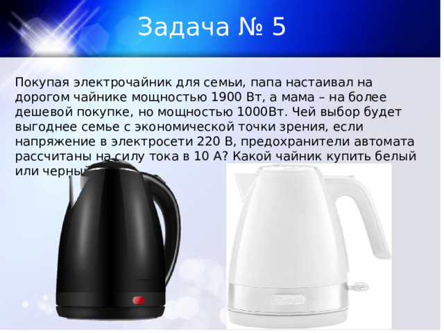 Задача № 5 Покупая электрочайник для семьи, папа настаивал на дорогом чайнике мощностью 1900 Вт, а мама – на более дешевой покупке, но мощностью 1000Вт. Чей выбор будет выгоднее семье с экономической точки зрения, если напряжение в электросети 220 В, предохранители автомата рассчитаны на силу тока в 10 А? Какой чайник купить белый или черный? 
