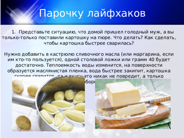 Парочку лайфхаков  1. Представьте ситуацию, что домой пришел голодный муж, а вы только-только поставили картошку на пюре. Что делать? Как сделать, чтобы картошка быстрее сварилась? Нужно добавить в кастрюлю сливочного масла (или маргарина, если им кто-то пользуется), одной столовой ложки или грамм 40 будет достаточно. Теплоемкость воды изменится, на поверхности образуется маслянистая пленка, вода быстрее закипит, картошка скорее сварится, да и вкусу это никак не повредит, а только наоборот. 
