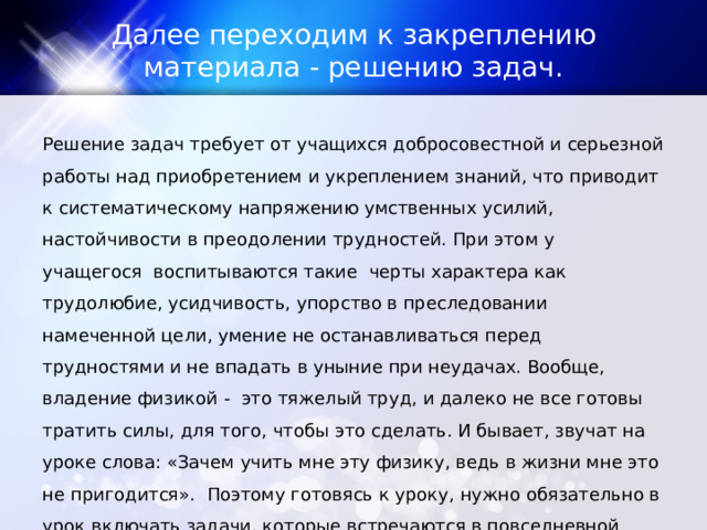 Далее переходим к закреплению материала - решению задач. Решение задач требует от учащихся добросовестной и серьезной работы над приобретением и укреплением знаний, что приводит к систематическому напряжению умственных усилий, настойчивости в преодолении трудностей. При этом у учащегося  воспитываются такие  черты характера как трудолюбие, усидчивость, упорство в преследовании намеченной цели, умение не останавливаться перед трудностями и не впадать в уныние при неудачах. Вообще,  владение физикой -  это тяжелый труд, и далеко не все готовы тратить силы, для того, чтобы это сделать. И бывает, звучат на уроке слова: «Зачем учить мне эту физику, ведь в жизни мне это не пригодится».  Поэтому готовясь к уроку, нужно обязательно в урок включать задачи, которые встречаются в повседневной жизни, в быту. 