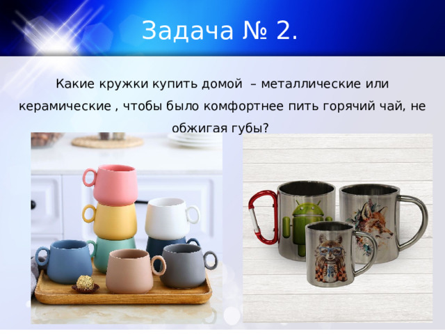 Задача № 2. Какие кружки купить домой – металлические или керамические , чтобы было комфортнее пить горячий чай, не обжигая губы? 