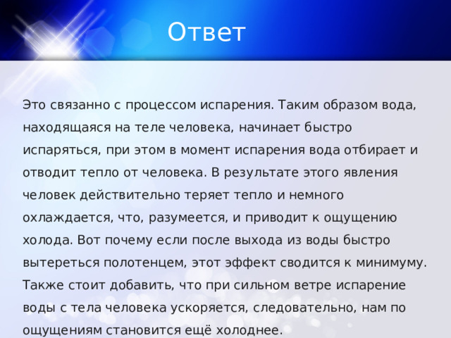 Ответ Это связанно с процессом испарения. Таким образом вода, находящаяся на теле человека, начинает быстро испаряться, при этом в момент испарения вода отбирает и отводит тепло от человека. В результате этого явления человек действительно теряет тепло и немного охлаждается, что, разумеется, и приводит к ощущению холода. Вот почему если после выхода из воды быстро вытереться полотенцем, этот эффект сводится к минимуму. Также стоит добавить, что при сильном ветре испарение воды с тела человека ускоряется, следовательно, нам по ощущениям становится ещё холоднее. 