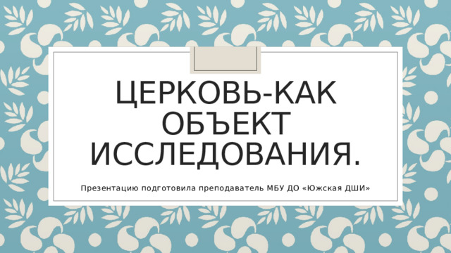 Церковь-как объект исследования. Презентацию подготовила преподаватель МБУ ДО «Южская ДШИ» 