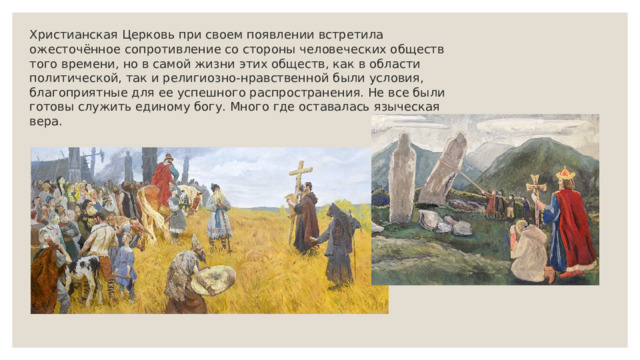 Христианская Церковь при своем появлении встретила ожесточённое сопротивление со стороны человеческих обществ того времени, но в самой жизни этих обществ, как в области политической, так и религиозно-нравственной были условия, благоприятные для ее успешного распространения. Не все были готовы служить единому богу. Много где оставалась языческая вера. 