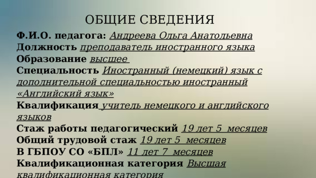 ОБЩИЕ СВЕДЕНИЯ Ф.И.О. педагога: Андреева Ольга Анатольевна Должность  преподаватель иностранного языка Образование  высшее Специальность  Иностранный (немецкий) язык с дополнительной специальностью иностранный «Английский язык» Квалификация учитель немецкого и английского языков Стаж работы педагогический 19 лет 5 месяцев  Общий трудовой стаж 19 лет 5 месяцев   В ГБПОУ СО «БПЛ» 11 лет 7 месяцев   Квалификационная категория Высшая квалификационная категория    