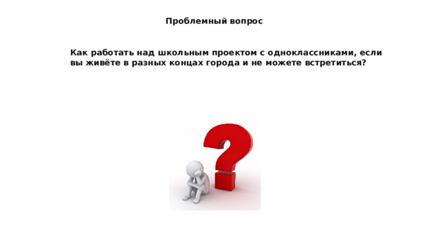 Проблемный вопрос Как работать над школьным проектом с одноклассниками, если вы живёте в разных концах города и не можете встретиться? 