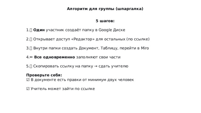 Алгоритм для группы (шпаргалка) 5 шагов: 👤  Один  участник создаёт папку в Google Диске 🔗 Открывает доступ «Редактор» для остальных (по ссылке) 📄 Внутри папки создать Документ, Таблицу, перейти в Miro ✏️  Все одновременно  заполняют свои части 📎 Скопировать ссылку на папку → сдать учителю Проверьте себя:  ☑️ В документе есть правки от минимум двух человек  ☑️ Учитель может зайти по ссылке 