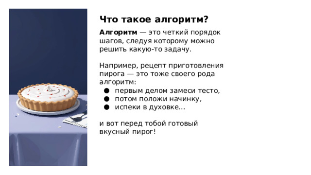 Что такое алгоритм? Алгоритм  — это четкий порядок шагов, следуя которому можно решить какую-то задачу. Например, рецепт приготовления пирога — это тоже своего рода алгоритм: первым делом замеси тесто, потом положи начинку, испеки в духовке… и вот перед тобой готовый вкусный пирог! 