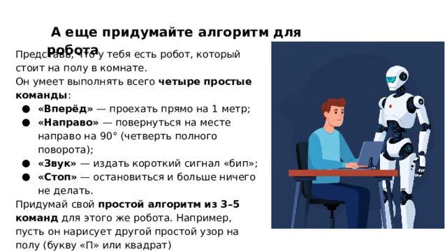  А еще придумайте алгоритм для робота Представь, что у тебя есть робот, который стоит на полу в комнате. Он умеет выполнять всего четыре простые команды : «Вперёд» — проехать прямо на 1 метр; «Направо» — повернуться на месте направо на 90° (четверть полного поворота); «Звук» — издать короткий сигнал «бип»; «Стоп» — остановиться и больше ничего не делать. Придумай свой простой алгоритм из 3–5 команд для этого же робота. Например, пусть он нарисует другой простой узор на полу (букву «П» или квадрат) 